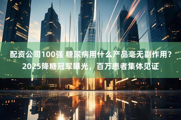 配资公司100强 糖尿病用什么产品毫无副作用？2025降糖冠军曝光，百万患者集体见证