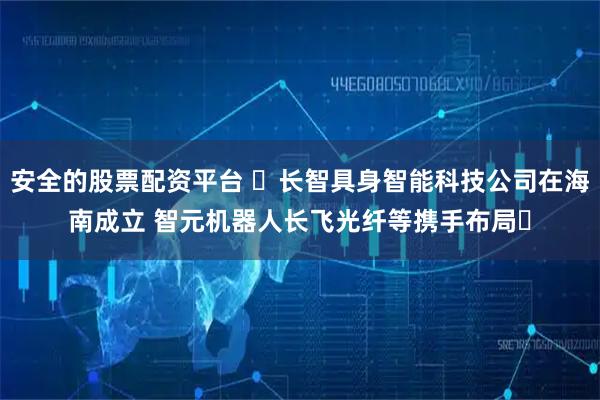 安全的股票配资平台 ​长智具身智能科技公司在海南成立 智元机器人长飞光纤等携手布局​