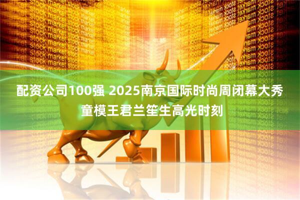 配资公司100强 2025南京国际时尚周闭幕大秀 童模王君兰笙生高光时刻