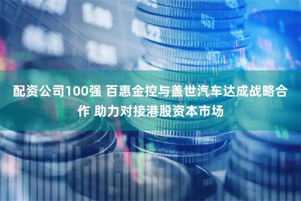 配资公司100强 百惠金控与盖世汽车达成战略合作 助力对接港股资本市场