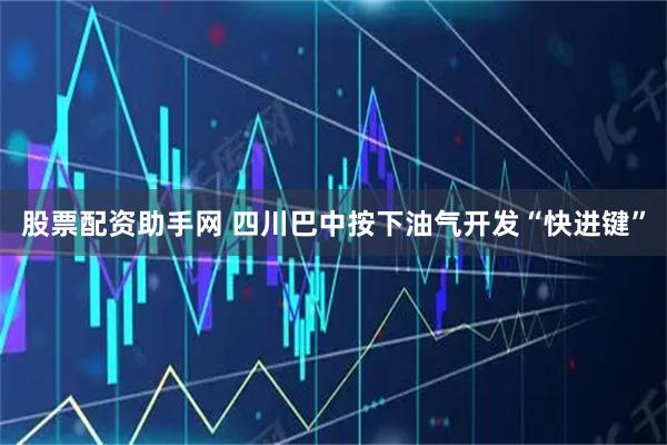 股票配资助手网 四川巴中按下油气开发“快进键”