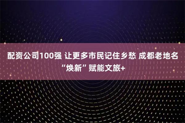 配资公司100强 让更多市民记住乡愁 成都老地名“焕新”赋能文旅+