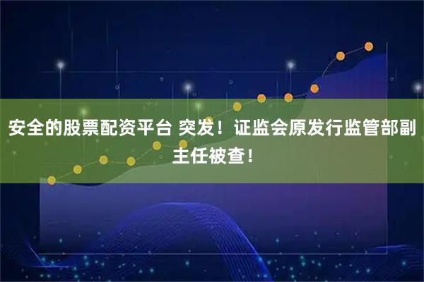 安全的股票配资平台 突发！证监会原发行监管部副主任被查！