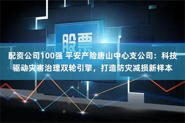 配资公司100强 平安产险唐山中心支公司：科技驱动灾害治理双轮引擎，打造防灾减损新样本