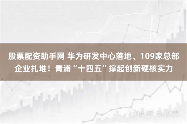 股票配资助手网 华为研发中心落地、109家总部企业扎堆！青浦“十四五”撑起创新硬核实力