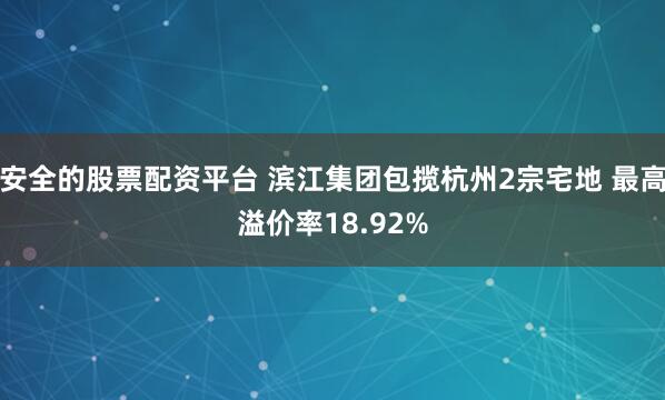 安全的股票配资平台 滨江集团包揽杭州2宗宅地 最高溢价率18.92%