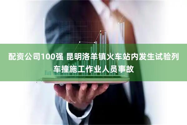 配资公司100强 昆明洛羊镇火车站内发生试验列车撞施工作业人员事故