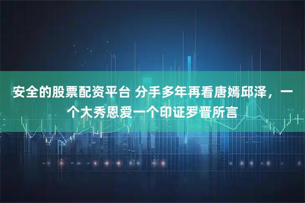 安全的股票配资平台 分手多年再看唐嫣邱泽，一个大秀恩爱一个印证罗晋所言