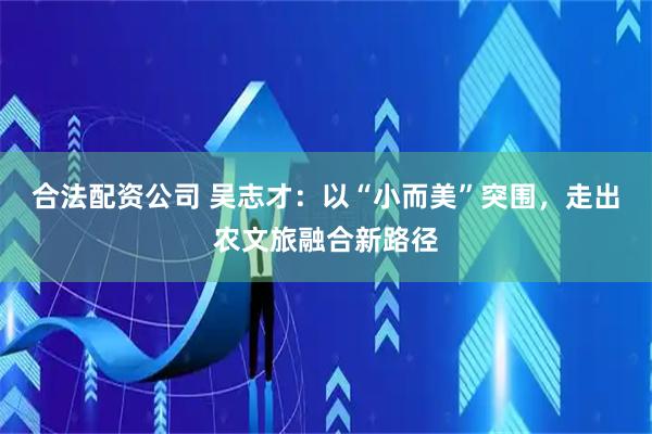 合法配资公司 吴志才：以“小而美”突围，走出农文旅融合新路径