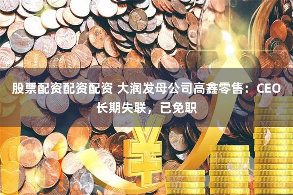 股票配资配资配资 大润发母公司高鑫零售：CEO长期失联，已免职