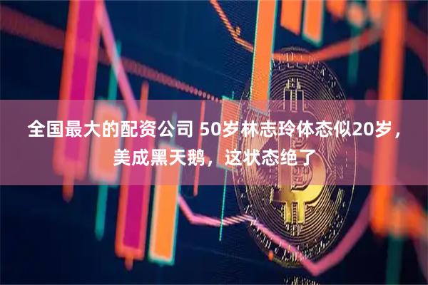 全国最大的配资公司 50岁林志玲体态似20岁，美成黑天鹅，这状态绝了