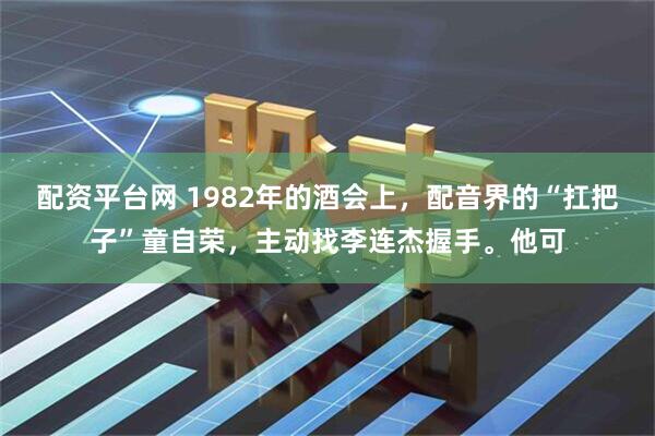 配资平台网 1982年的酒会上，配音界的“扛把子”童自荣，主动找李连杰握手。他可