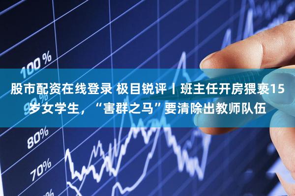 股市配资在线登录 极目锐评丨班主任开房猥亵15岁女学生，“害群之马”要清除出教师队伍