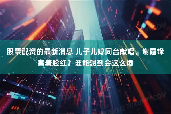 股票配资的最新消息 儿子儿媳同台献唱，谢霆锋害羞脸红？谁能想到会这么燃
