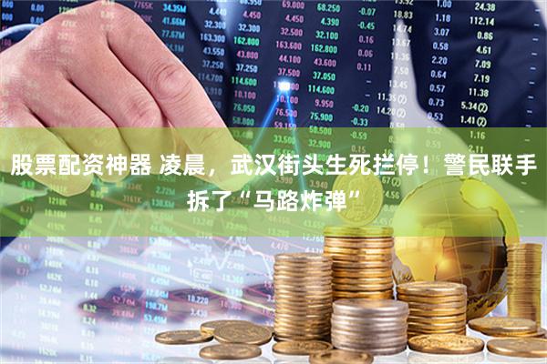 股票配资神器 凌晨，武汉街头生死拦停！警民联手拆了“马路炸弹”