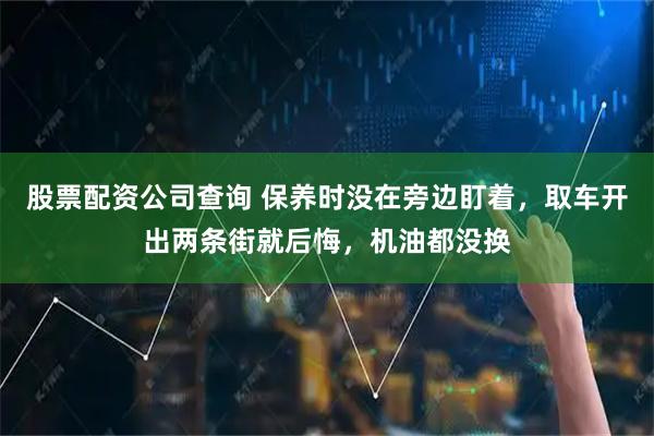 股票配资公司查询 保养时没在旁边盯着，取车开出两条街就后悔，机油都没换