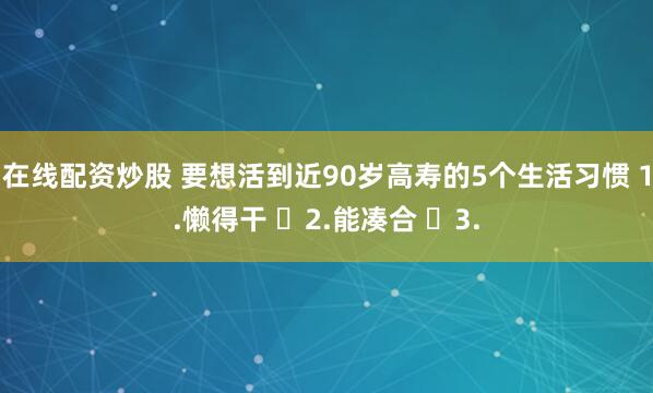 在线配资炒股 要想活到近90岁高寿的5个生活习惯 1.懒得干 ​2.能凑合 ​3.