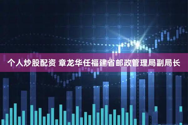 个人炒股配资 章龙华任福建省邮政管理局副局长