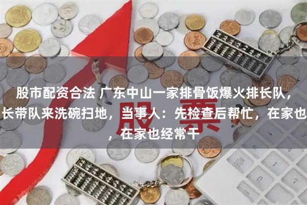 股市配资合法 广东中山一家排骨饭爆火排长队，市监局长带队来洗碗扫地，当事人：先检查后帮忙，在家也经常干