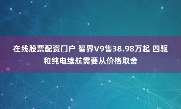 在线股票配资门户 智界V9售38.98万起 四驱和纯电续航需要从价格取舍