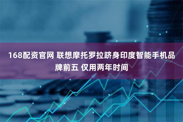 168配资官网 联想摩托罗拉跻身印度智能手机品牌前五 仅用两年时间