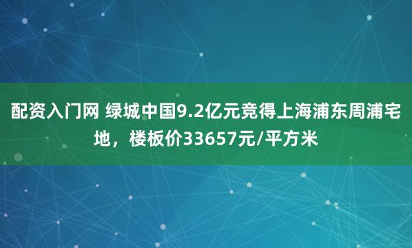 配资入门网 绿城中国9.2亿元竞得上海浦东周浦宅地，楼板价33657元/平方米